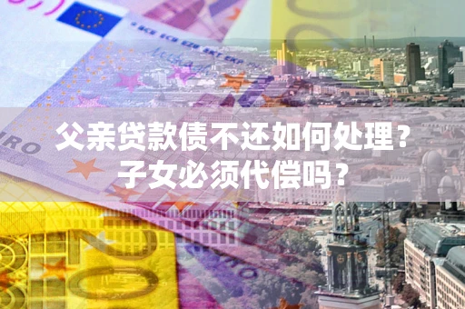 北京父亲贷款债不还如何处理？子女必须代偿吗？